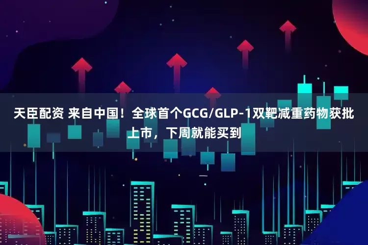 天臣配资 来自中国！全球首个GCG/GLP-1双靶减重药物获批上市，下周就能买到