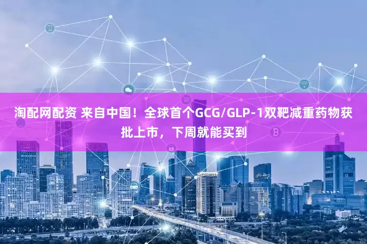 淘配网配资 来自中国！全球首个GCG/GLP-1双靶减重药物获批上市，下周就能买到