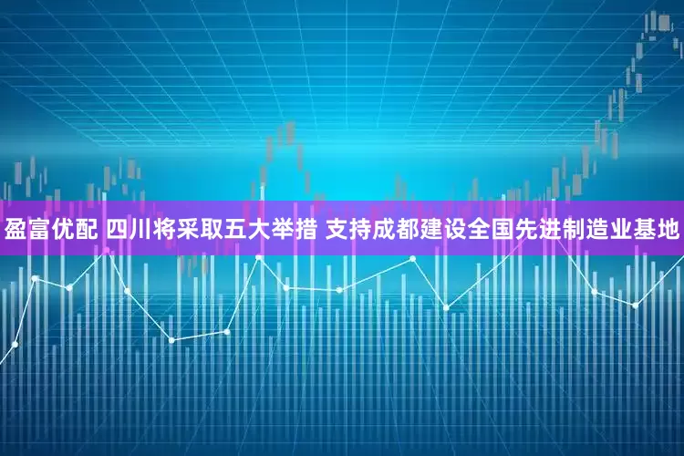 盈富优配 四川将采取五大举措 支持成都建设全国先进制造业基地