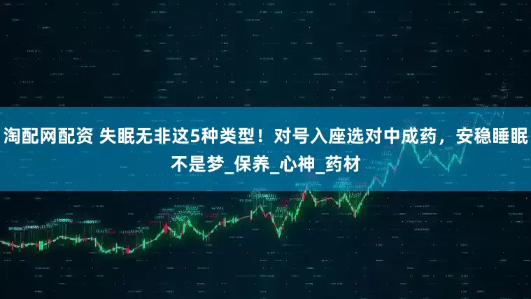 淘配网配资 失眠无非这5种类型！对号入座选对中成药，安稳睡眠不是梦_保养_心神_药材