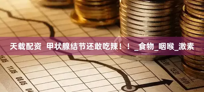 天载配资  甲状腺结节还敢吃辣！！_食物_咽喉_激素