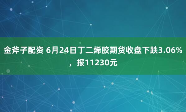 金斧子配资 6月24日丁二烯胶期货收盘下跌3.06%，报11230元