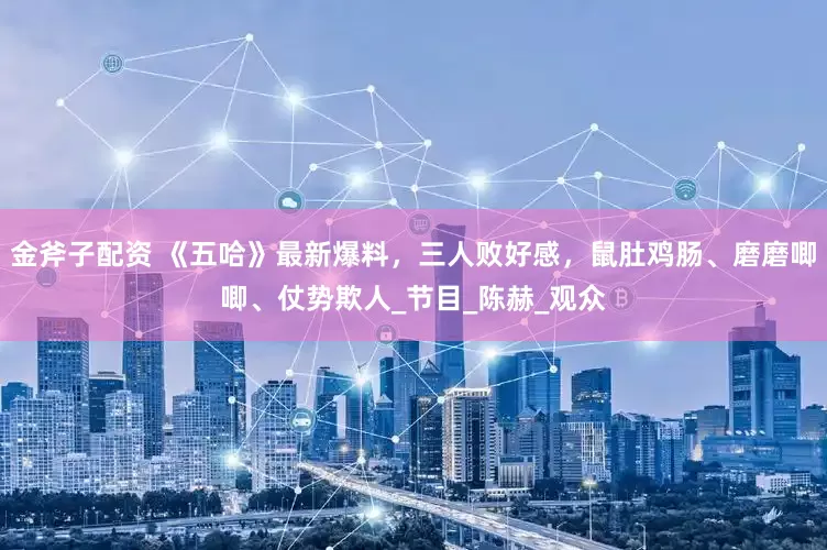 金斧子配资 《五哈》最新爆料，三人败好感，鼠肚鸡肠、磨磨唧唧、仗势欺人_节目_陈赫_观众