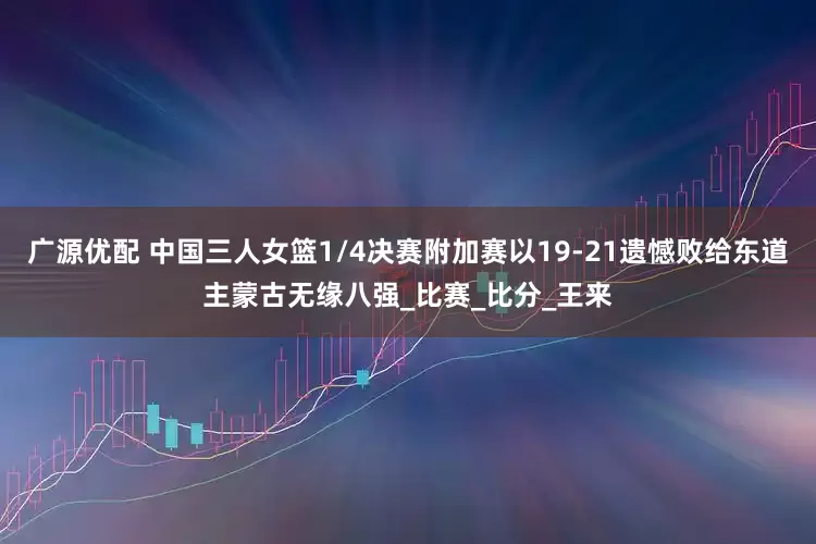 广源优配 中国三人女篮1/4决赛附加赛以19-21遗憾败给东道主蒙古无缘八强_比赛_比分_王来