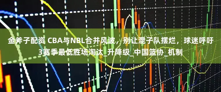 金斧子配资 CBA与NBL合并风波，别让混子队摆烂，球迷呼吁3赛季最低胜场淘汰_升降级_中国篮协_机制