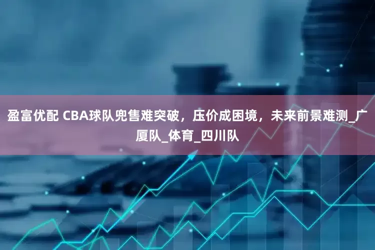 盈富优配 CBA球队兜售难突破，压价成困境，未来前景难测_广厦队_体育_四川队