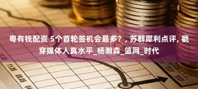 粤有钱配资 5个首轮签机会最多？, 苏群犀利点评, 戳穿媒体人真水平_杨瀚森_篮网_时代