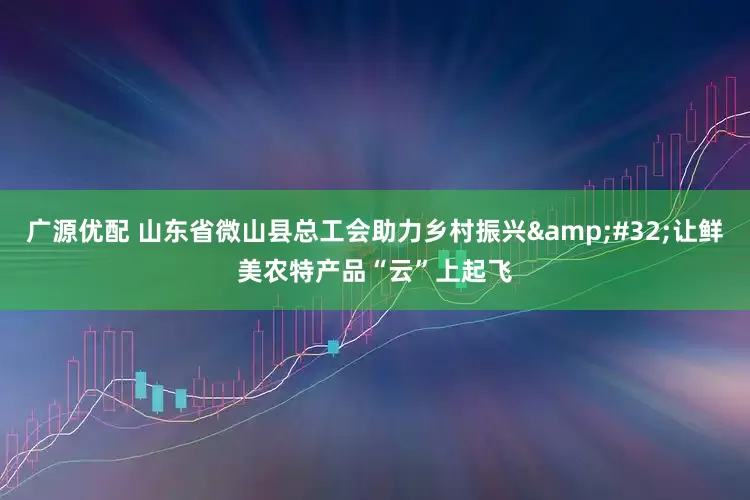 广源优配 山东省微山县总工会助力乡村振兴&#32;让鲜美农特产品“云”上起飞