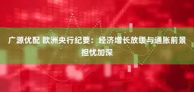 广源优配 欧洲央行纪要：经济增长放缓与通胀前景担忧加深