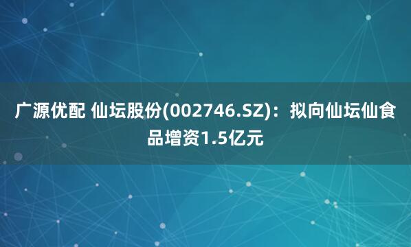 广源优配 仙坛股份(002746.SZ)：拟向仙坛仙食品增资1.5亿元