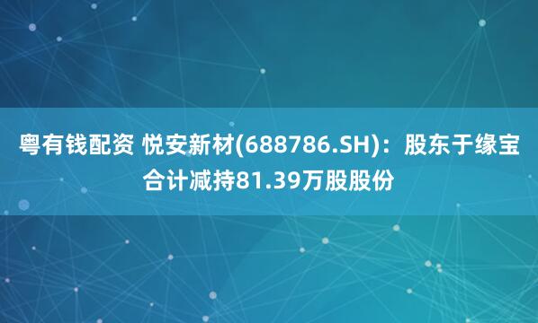 粤有钱配资 悦安新材(688786.SH)：股东于缘宝合计减持81.39万股股份