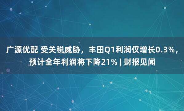 广源优配 受关税威胁，丰田Q1利润仅增长0.3%，预计全年利润将下降21% | 财报见闻