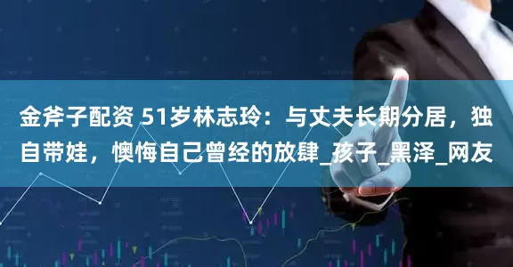金斧子配资 51岁林志玲：与丈夫长期分居，独自带娃，懊悔自己曾经的放肆_孩子_黑泽_网友
