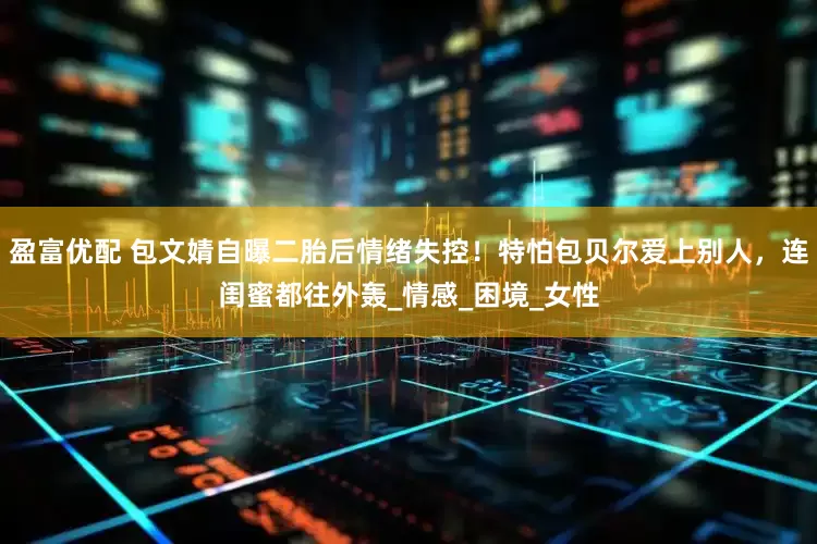 盈富优配 包文婧自曝二胎后情绪失控！特怕包贝尔爱上别人，连闺蜜都往外轰_情感_困境_女性