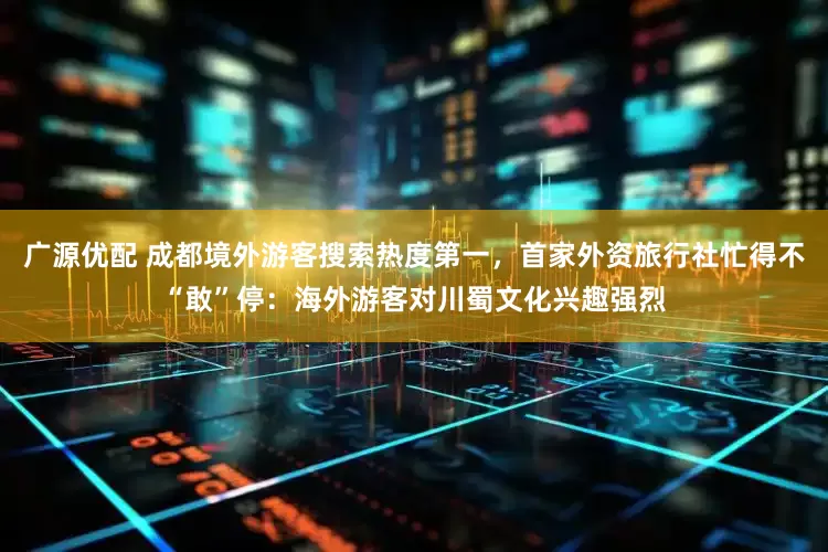 广源优配 成都境外游客搜索热度第一，首家外资旅行社忙得不“敢”停：海外游客对川蜀文化兴趣强烈