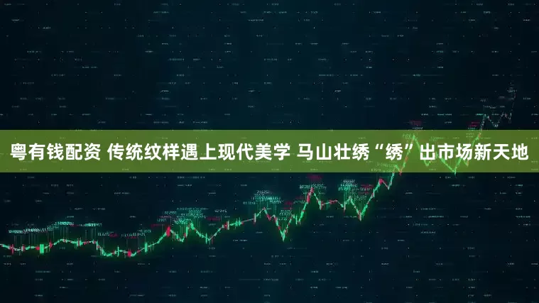 粤有钱配资 传统纹样遇上现代美学 马山壮绣“绣”出市场新天地