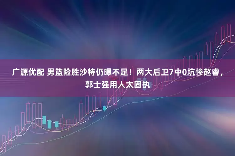 广源优配 男篮险胜沙特仍曝不足！两大后卫7中0坑惨赵睿，郭士强用人太固执