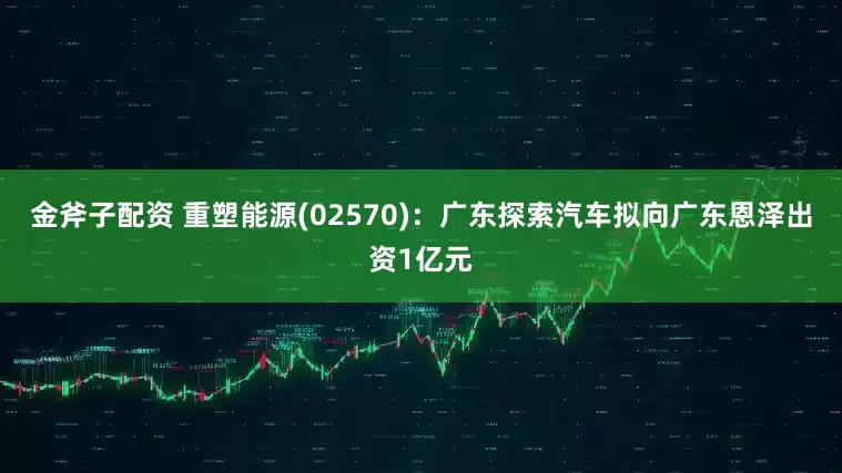金斧子配资 重塑能源(02570)：广东探索汽车拟向广东恩泽出资1亿元