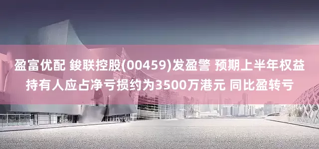 盈富优配 鋑联控股(00459)发盈警 预期上半年权益持有人应占净亏损约为3500万港元 同比盈转亏