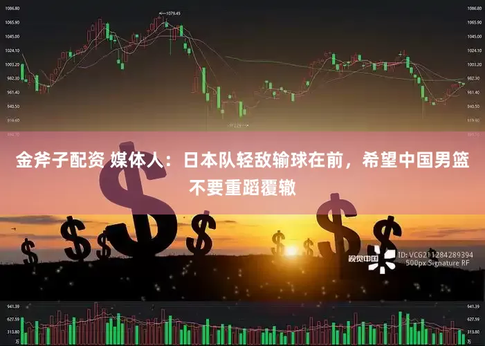 金斧子配资 媒体人：日本队轻敌输球在前，希望中国男篮不要重蹈覆辙