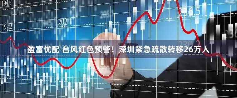 盈富优配 台风红色预警！深圳紧急疏散转移26万人