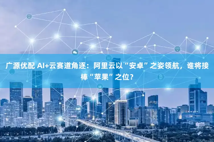 广源优配 AI+云赛道角逐：阿里云以“安卓”之姿领航，谁将接棒“苹果”之位？