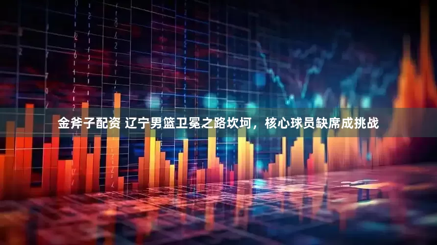 金斧子配资 辽宁男篮卫冕之路坎坷，核心球员缺席成挑战