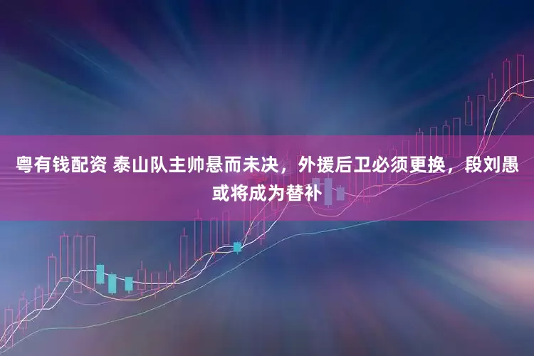 粤有钱配资 泰山队主帅悬而未决，外援后卫必须更换，段刘愚或将成为替补