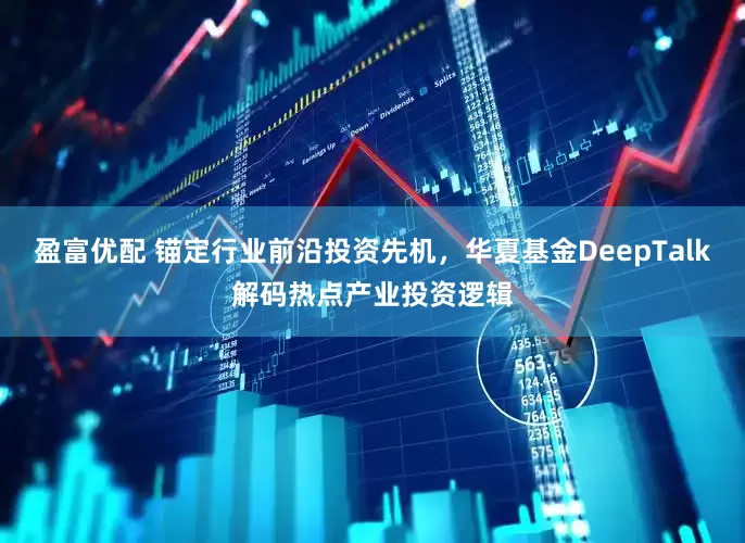 盈富优配 锚定行业前沿投资先机，华夏基金DeepTalk解码热点产业投资逻辑