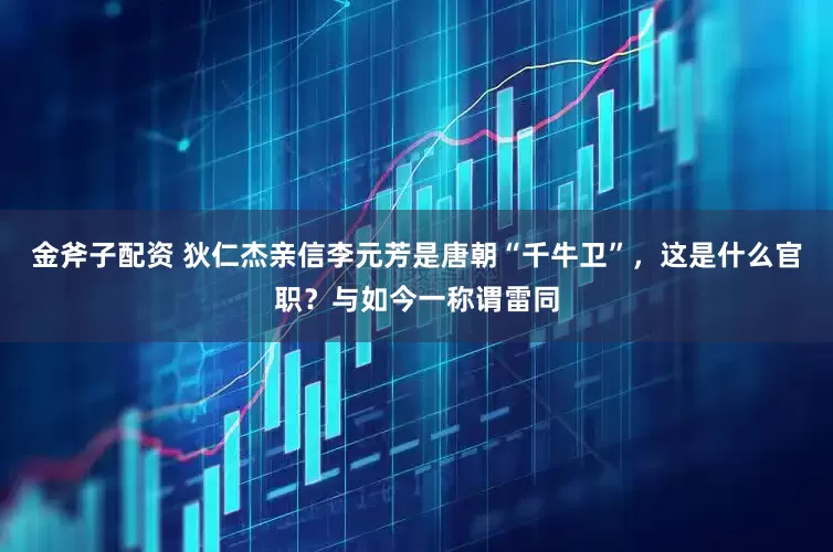 金斧子配资 狄仁杰亲信李元芳是唐朝“千牛卫”,这是什么官职?与如今一称谓雷同