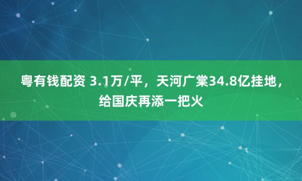 粤有钱配资 3.1万/平，天河广棠34.8亿挂地，给国庆再添一把火