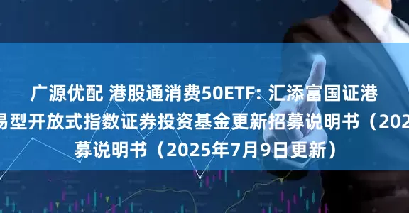 广源优配 港股通消费50ETF: 汇添富国证港股通消费主题交易型开放式指数证券投资基金更新招募说明书（2025年7月9日更新）