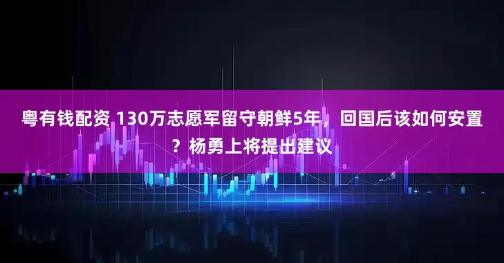 粤有钱配资 130万志愿军留守朝鲜5年，回国后该如何安置？杨勇上将提出建议