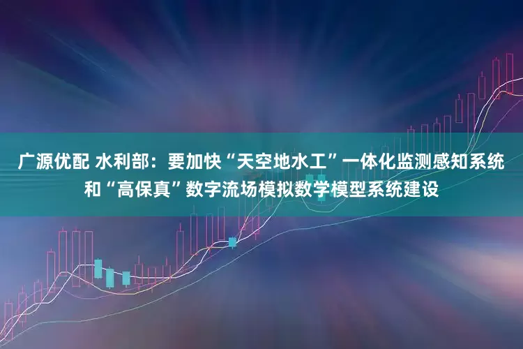 广源优配 水利部：要加快“天空地水工”一体化监测感知系统和“高保真”数字流场模拟数学模型系统建设