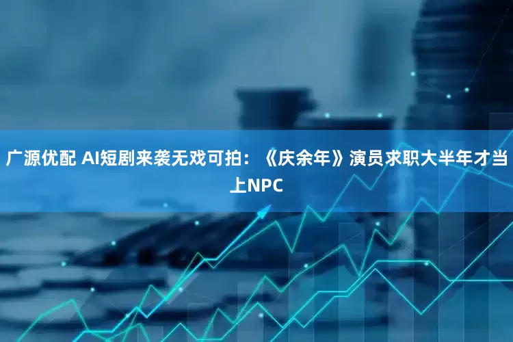广源优配 AI短剧来袭无戏可拍：《庆余年》演员求职大半年才当上NPC