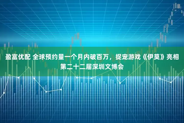 盈富优配 全球预约量一个月内破百万，捉宠游戏《伊莫》亮相第二十二届深圳文博会