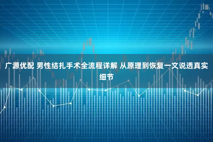 广源优配 男性结扎手术全流程详解 从原理到恢复一文说透真实细节